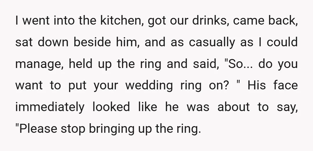 I went into the kitchen, got our drinks, came back, sat down beside him, and as casually as I could manage, held up the ring and said, "So... do you...