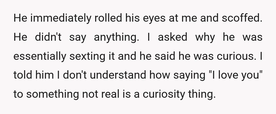 He immediately rolled his eyes at me and scoffed. He didn't say anything. I asked why he was essentially sexting it and he said he was curious. I told him...