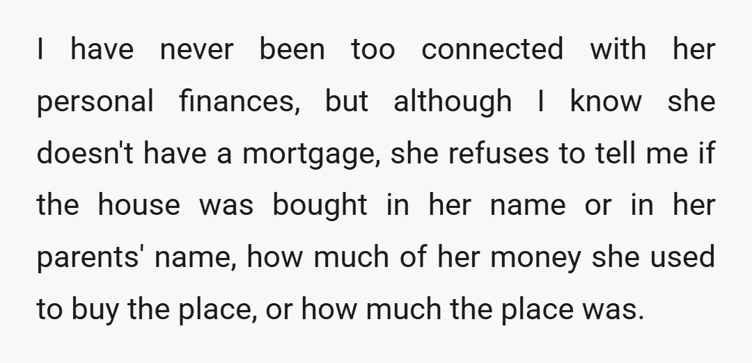I have never been too connected with her personal finances, but although I know she doesn't have a mortgage, she refuses to tell me if the house was bought in...