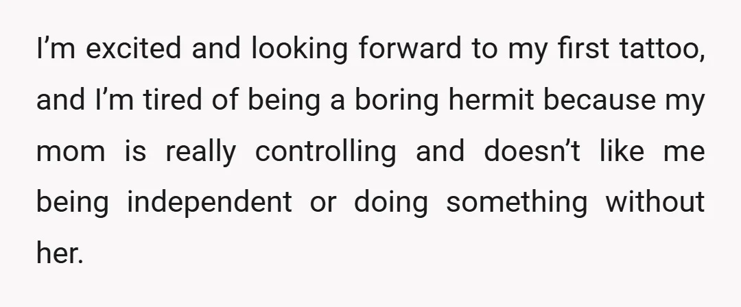 I’m excited and looking forward to my first tattoo, and I’m tired of being a boring hermit because my mom is really controlling and doesn’t like me being independent or...