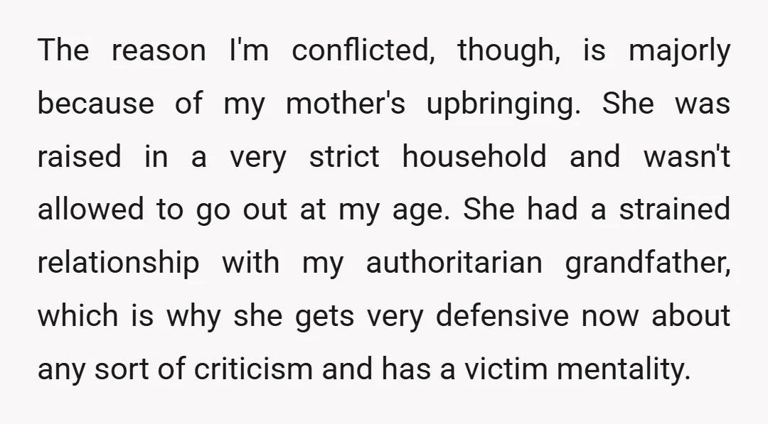 The reason I'm conflicted, though, is majorly because of my mother's upbringing. She was raised in a very strict household and wasn't allowed to go out at my age. She...