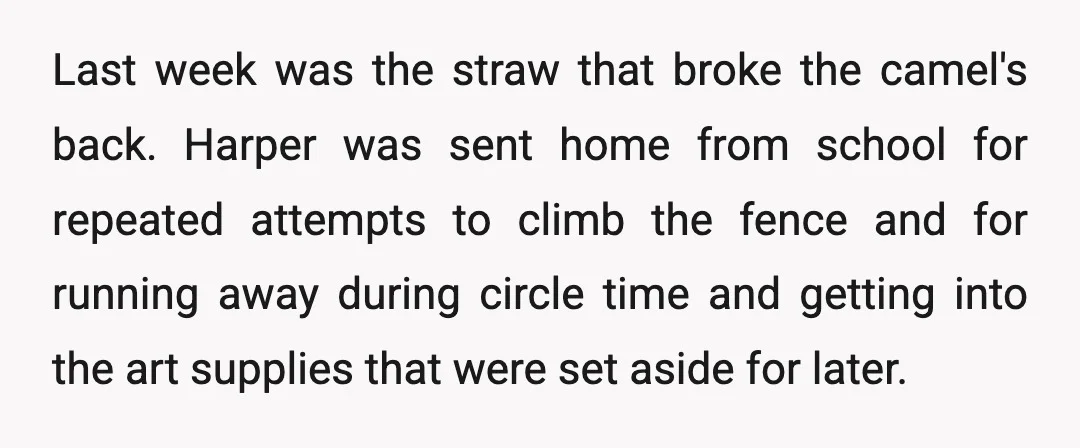 Last week was the straw that broke the camel's back. Harper was sent home from school for repeated attempts to climb the fence and for running away during circle time...