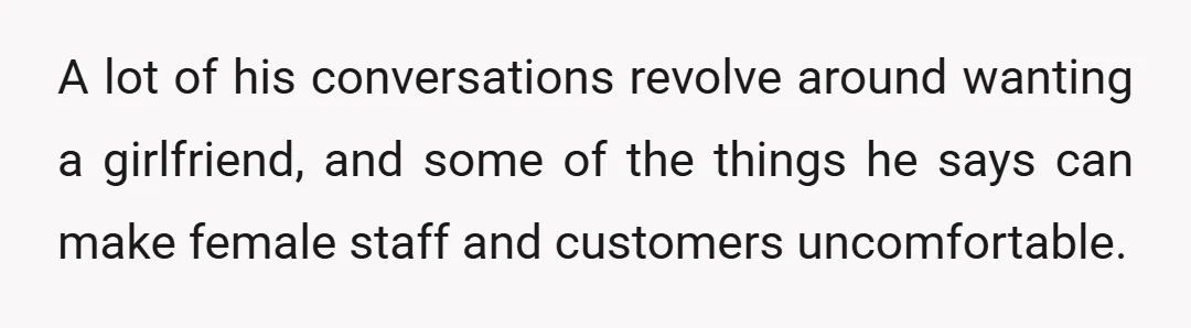 A lot of his conversations revolve around wanting a girlfriend, and some of the things he says can make female staff and customers uncomfortable.