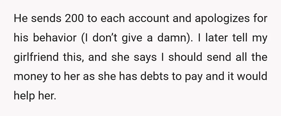 He sends  200 to each account and apologizes for his behavior (I don’t give a damn). I later tell my girlfriend this, and she says I should send all the...