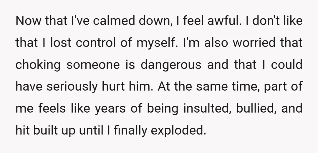 Now that I've calmed down, I feel awful. I don't like that I lost control of myself. I'm also worried that choking someone is dangerous and that I could have...