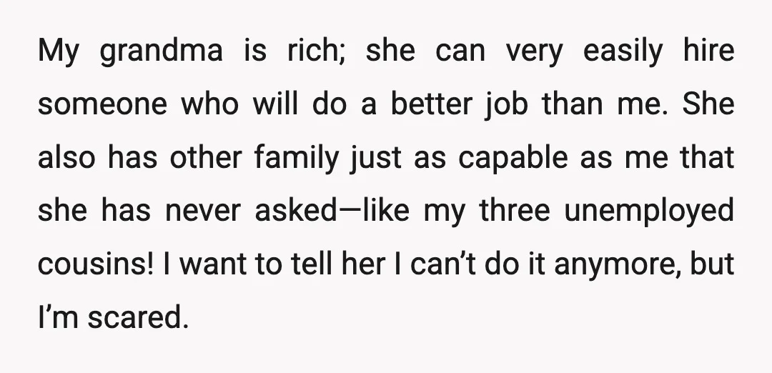 My grandma is rich; she can very easily hire someone who will do a better job than me. She also has other family just as capable as me that she...