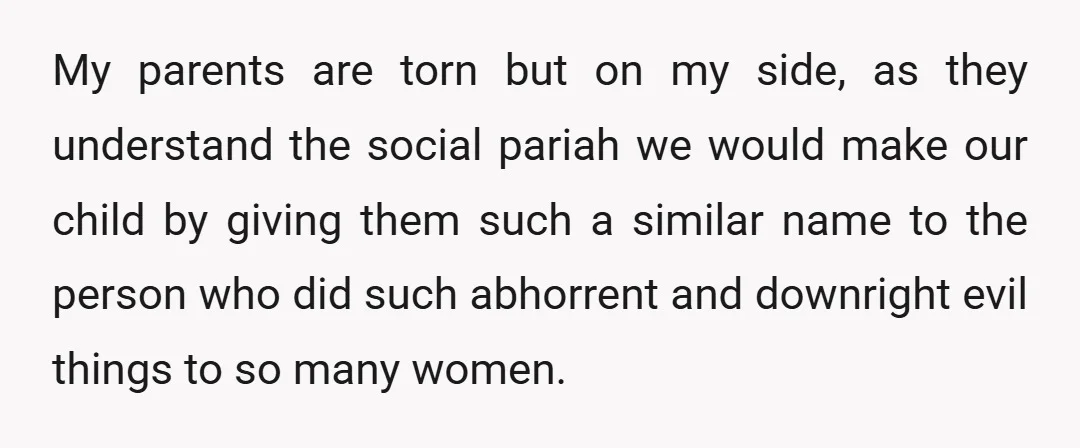 My parents are torn but on my side, as they understand the social pariah we would make our child by giving them such a similar name to the person who...