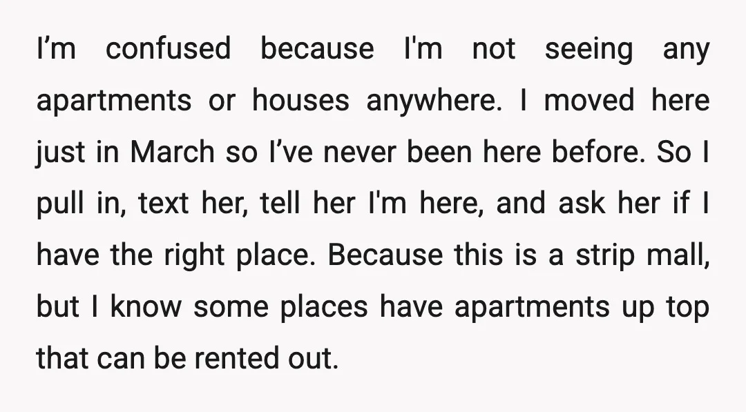 I’m confused because I'm not seeing any apartments or houses anywhere. I moved here just in March so I’ve never been here before. So I pull in, text her, tell...