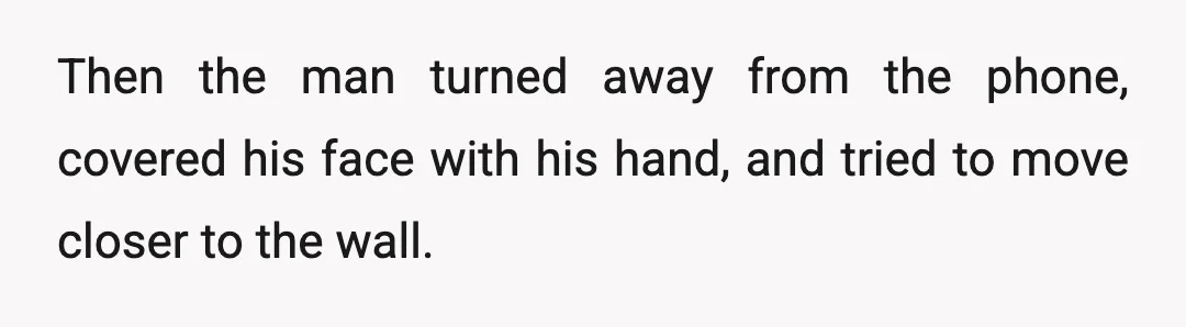 Then the man turned away from the phone, covered his face with his hand, and tried to move closer to the wall.