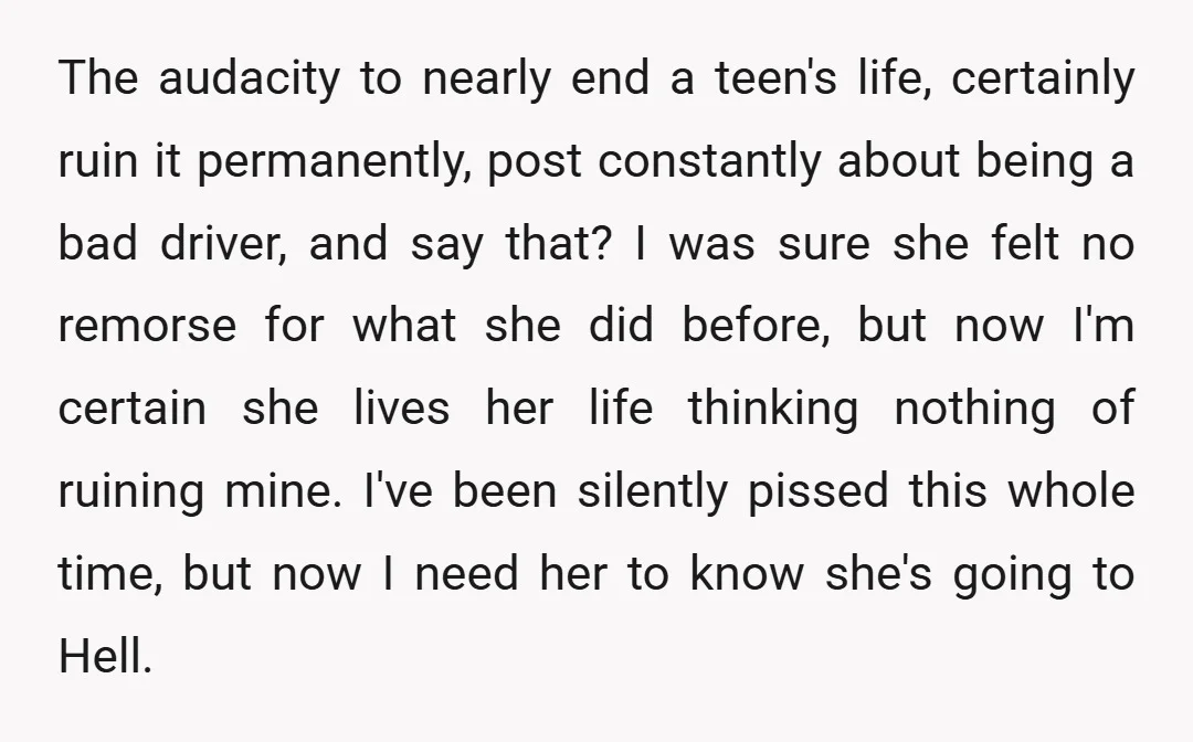 The audacity to nearly end a teen's life, certainly ruin it permanently, post constantly about being a bad driver, and say that? I was sure she felt no remorse for...