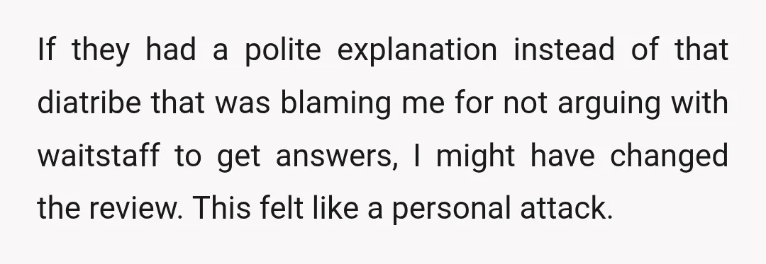 If they had a polite explanation instead of that diatribe that was blaming me for not arguing with waitstaff to get answers, I might have changed the review. This felt...