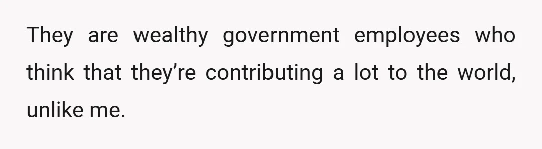 They are wealthy government employees who think that they’re contributing a lot to the world, unlike me.
