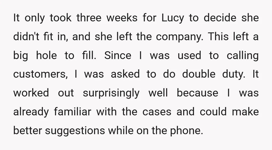 It only took three weeks for Lucy to decide she didn't fit in, and she left the company. This left a big hole to fill. Since I was used to...