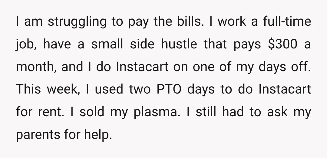 I am struggling to pay the bills. I work a full-time job, have a small side hustle that pays $300 a month, and I do Instacart on one of my...