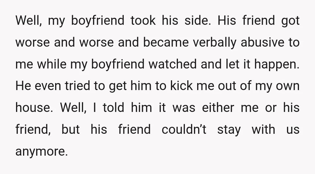 Well, my boyfriend took his side. His friend got worse and worse and became verbally abusive to me while my boyfriend watched and let it happen. He even tried to...