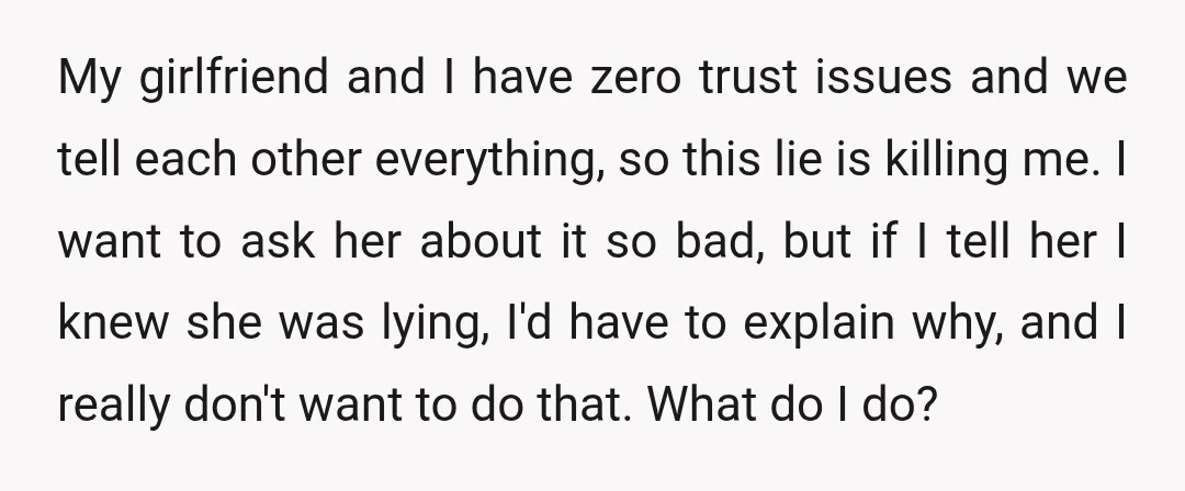 My girlfriend and I have zero trust issues and we tell each other everything, so this lie is killing me. I want to ask her about it so bad, but...
