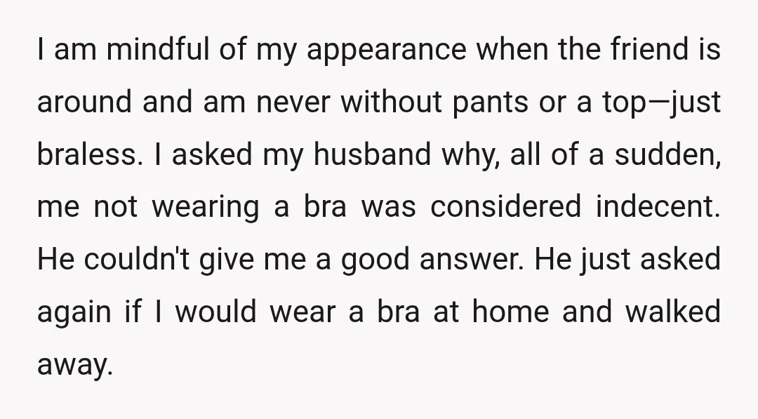 I am mindful of my appearance when the friend is around and am never without pants or a top—just braless. I asked my husband why, all of a sudden, me...