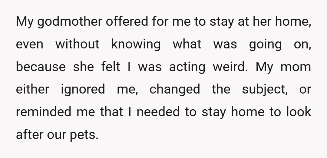 My godmother offered for me to stay at her home, even without knowing what was going on, because she felt I was acting weird. My mom either ignored me, changed...