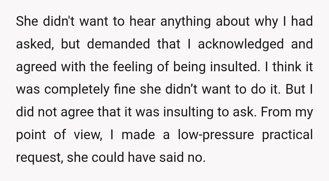 She didn't want to hear anything about why I had asked, but demanded that I acknowledged and agreed with the feeling of being insulted. I think it was completely fine...