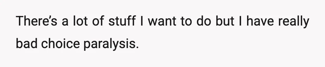 There’s a lot of stuff I want to do but I have really bad choice paralysis.