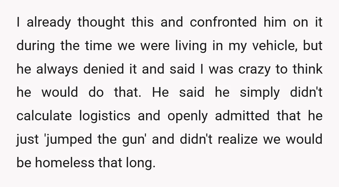 I already thought this and confronted him on it during the time we were living in my vehicle, but he always denied it and said I was crazy to think...