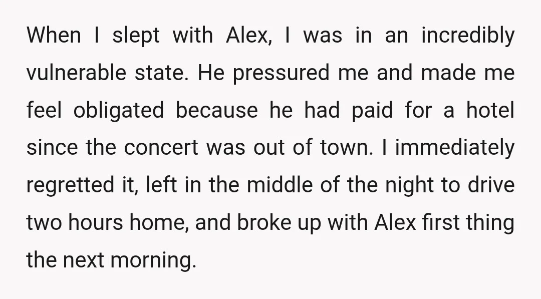 When I slept with Alex, I was in an incredibly vulnerable state. He pressured me and made me feel obligated because he had paid for a hotel since the concert...