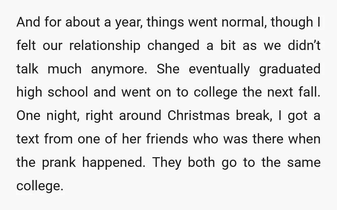 And for about a year, things went normal, though I felt our relationship changed a bit as we didn’t talk much anymore. She eventually graduated high school and went on...