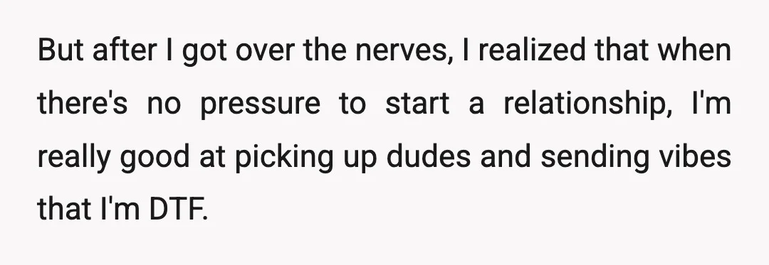 But after I got over the nerves, I realized that when there's no pressure to start a relationship, I'm really good at picking up dudes and sending vibes that I'm...
