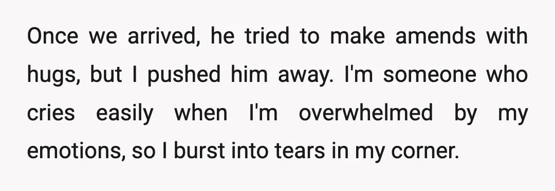 Once we arrived, he tried to make amends with hugs, but I pushed him away. I'm someone who cries easily when I'm overwhelmed by my emotions, so I burst into...