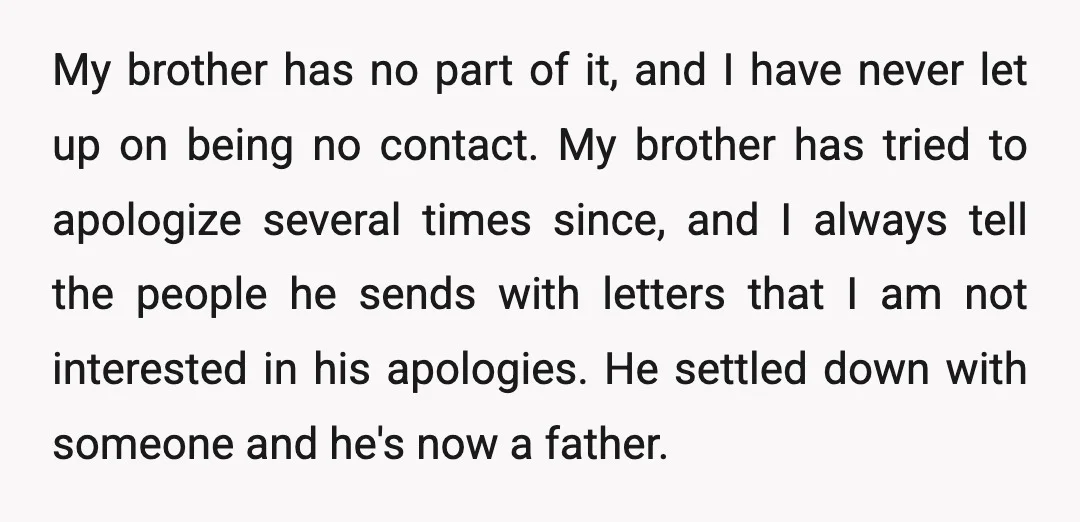 My brother has no part of it, and I have never let up on being no contact. My brother has tried to apologize several times since, and I always tell...