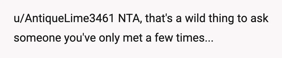 u/AntiqueLime3461
NTA, that's a wild thing to ask someone you've only met a few times...