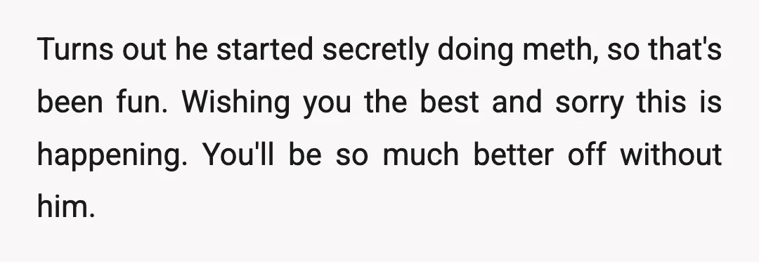 u/Burnt_and_Blistered He’s right. He’s broken your marriage. Please don’t assume any responsibility for this; it doesn’t take two to break it. I’m sorry he’s so dishonest. I’ve been in your...