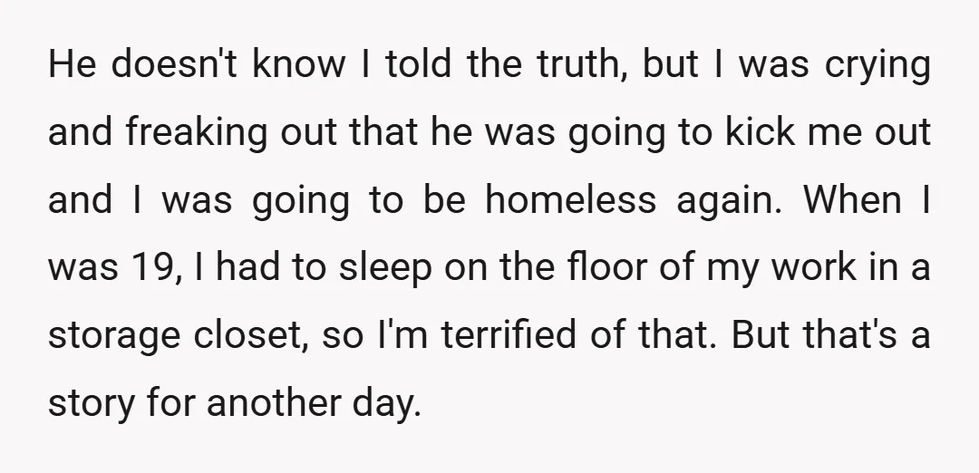 He doesn't know I told the truth, but I was crying and freaking out that he was going to kick me out and I was going to be homeless again....