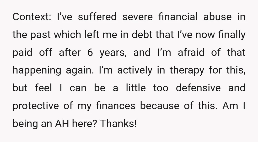 Context: I’ve suffered severe financial abuse in the past which left me in debt that I’ve now finally paid off after 6 years, and I’m afraid of that happening again....