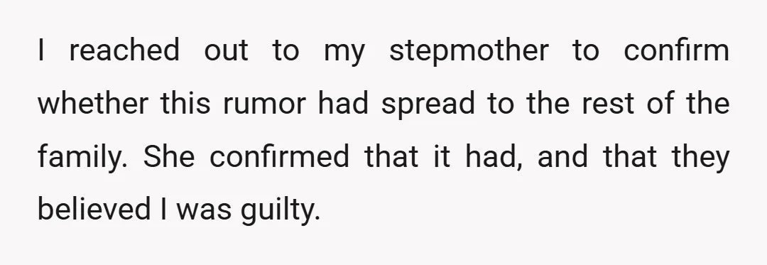 I reached out to my stepmother to confirm whether this rumor had spread to the rest of the family. She confirmed that it had, and that they believed I was...
