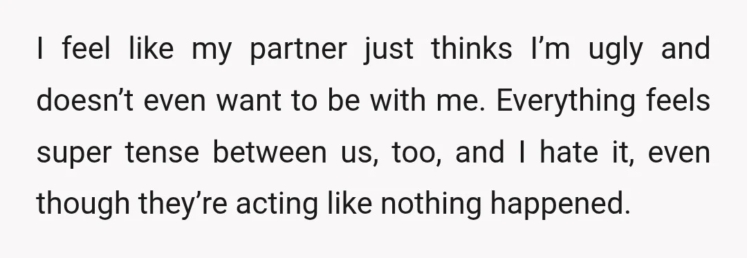I feel like my partner just thinks I’m ugly and doesn’t even want to be with me. Everything feels super tense between us, too, and I hate it, even though...