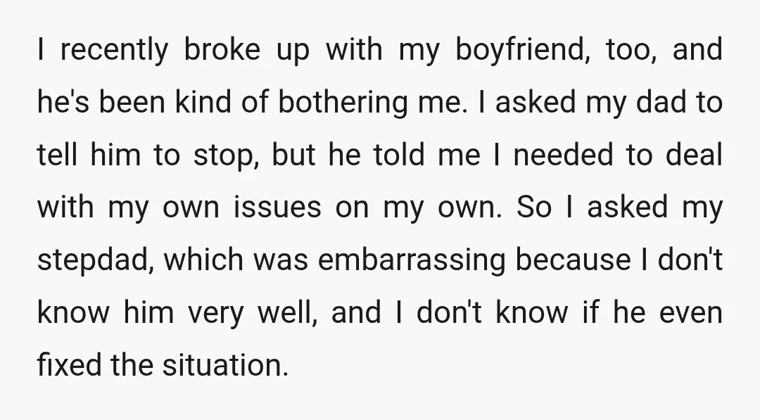 I recently broke up with my boyfriend, too, and he's been kind of bothering me. I asked my dad to tell him to stop, but he told me I needed...