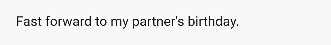 Fast forward to my partner's birthday.