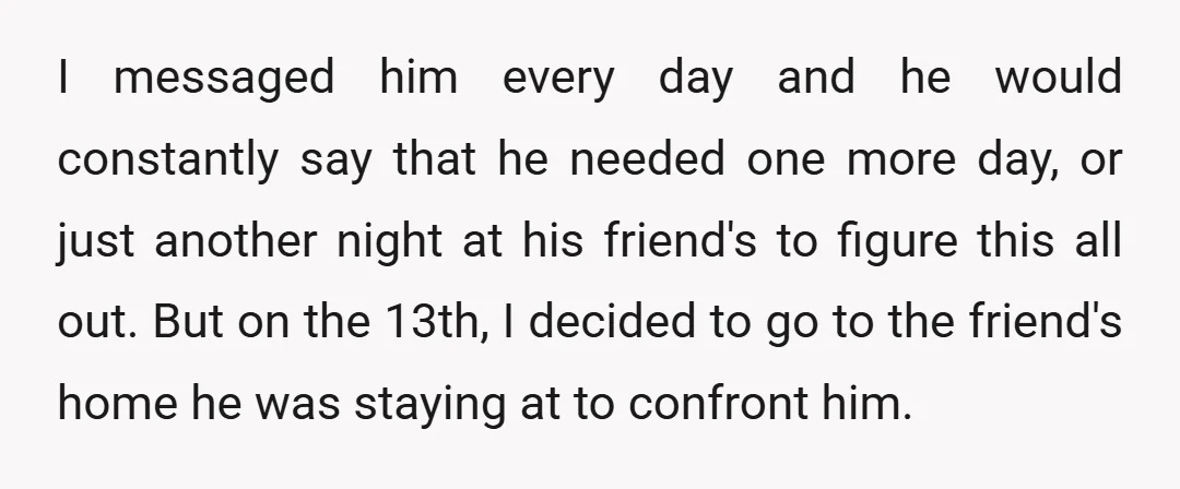 I messaged him every day and he would constantly say that he needed one more day, or just another night at his friend's to figure this all out. But on...