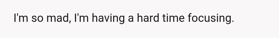 I'm so mad, I'm having a hard time focusing.