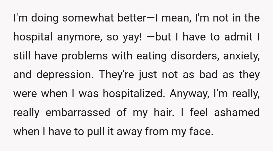 I'm doing somewhat better—I mean, I'm not in the hospital anymore, so yay! —but I have to admit I still have problems with eating disorders, anxiety, and depression. They're just...