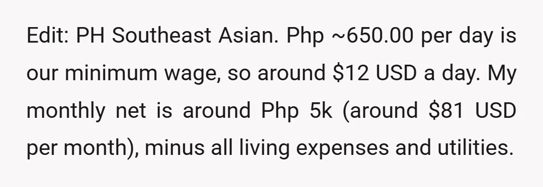 Edit: PH Southeast Asian. Php ~650.00 per day is our minimum wage, so around $12 USD a day. My monthly net is around Php 5k (around $81 USD per month),...