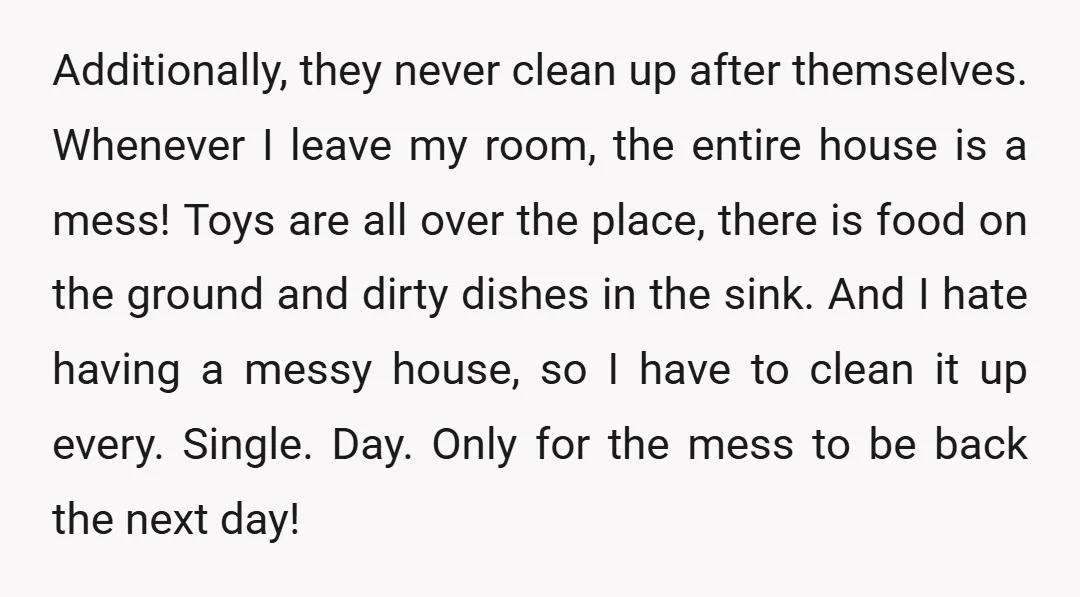 Additionally, they never clean up after themselves. Whenever I leave my room, the entire house is a mess! Toys are all over the place, there is food on the ground...