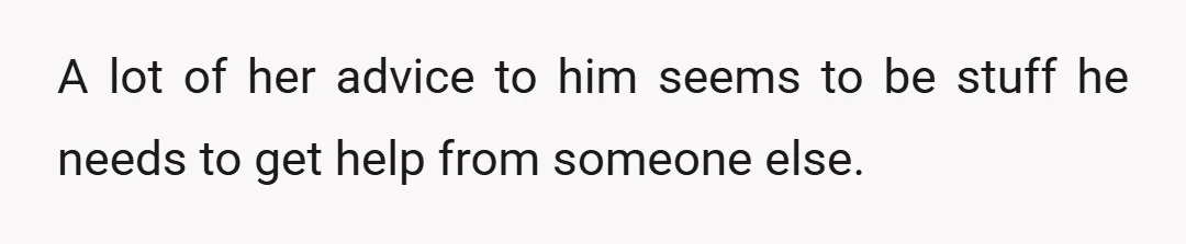 A lot of her advice to him seems to be stuff he needs to get help from someone else.