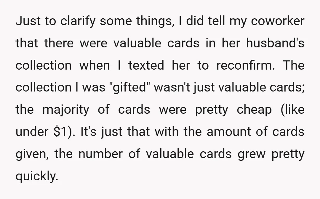 Just to clarify some things, I did tell my coworker that there were valuable cards in her husband's collection when I texted her to reconfirm. The collection I was "gifted"...