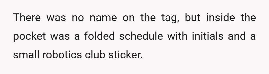 There was no name on the tag, but inside the pocket was a folded schedule with initials and a small robotics club sticker.