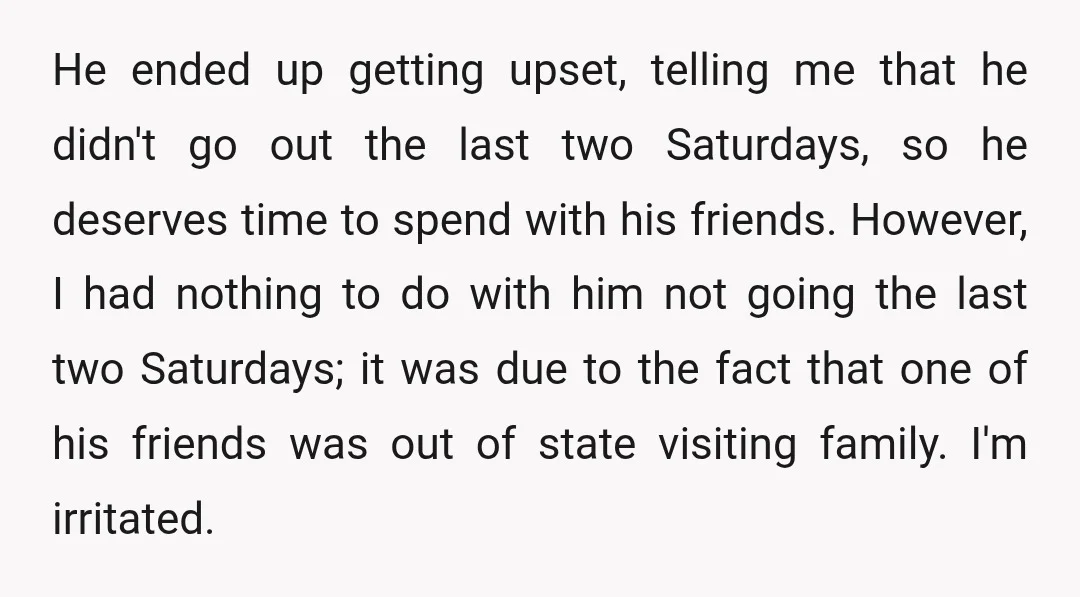 He ended up getting upset, telling me that he didn't go out the last two Saturdays, so he deserves time to spend with his friends. However, I had nothing to...