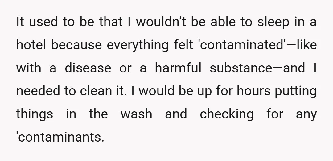 It used to be that I wouldn’t be able to sleep in a hotel because everything felt 'contaminated'—like with a disease or a harmful substance—and I needed to clean it....