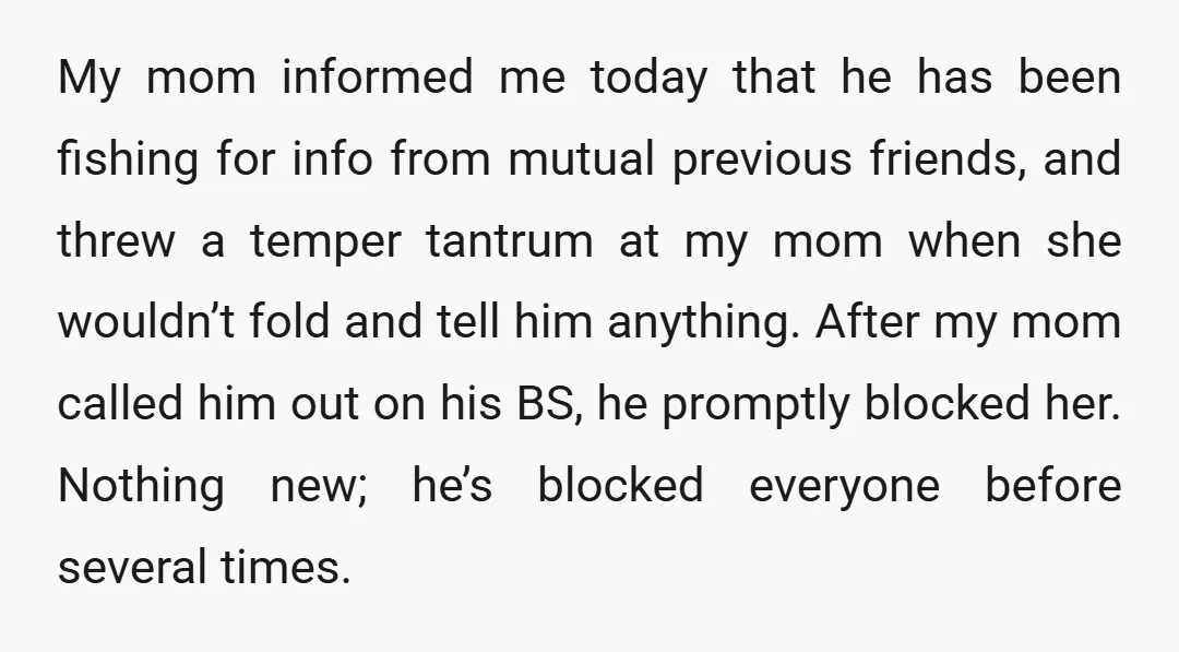 My mom informed me today that he has been fishing for info from mutual previous friends, and threw a temper tantrum at my mom when she wouldn’t fold and tell...