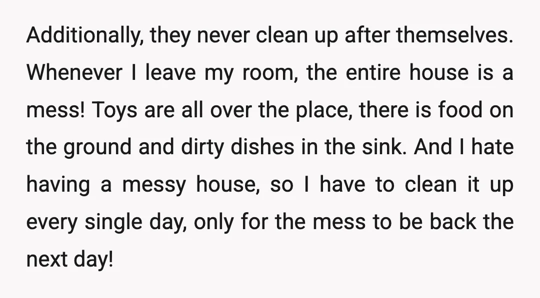 Additionally, they never clean up after themselves. Whenever I leave my room, the entire house is a mess! Toys are all over the place, there is food on the ground...